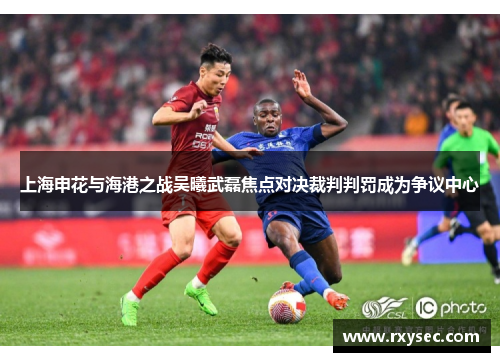 上海申花与海港之战吴曦武磊焦点对决裁判判罚成为争议中心