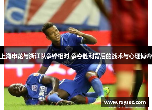 上海申花与浙江队争锋相对 争夺胜利背后的战术与心理博弈