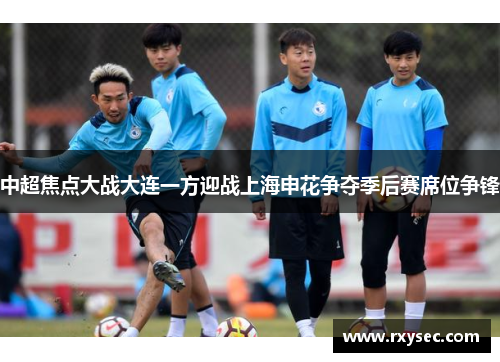 中超焦点大战大连一方迎战上海申花争夺季后赛席位争锋